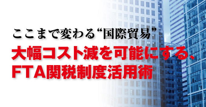 ここまで変わる“国際貿易” 大幅コスト減を可能にする、FTA関税制度活用術