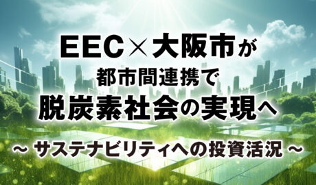 EEC×大阪市が都市間連携で脱炭素社会の実現へ 〜サステナビリティへの投資活況〜