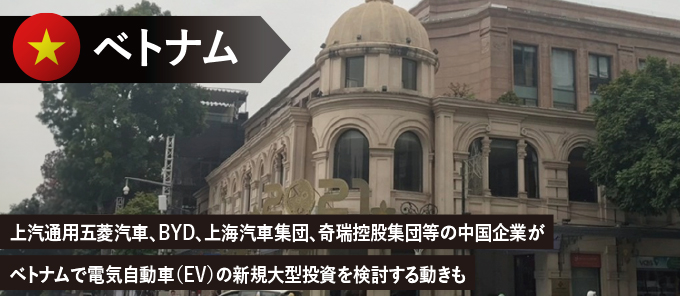 　上汽通用五菱汽車、BYD、上海汽車集団、奇瑞控股集団等の中国企業がベトナムで電気自動車（EV）の新規大型投資を検討する動きも